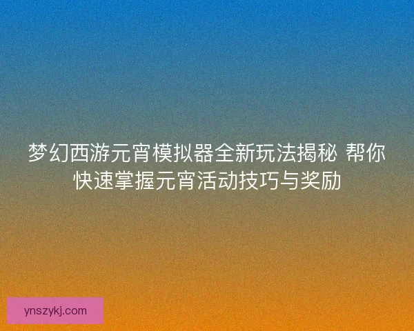 梦幻西游元宵模拟器全新玩法揭秘 帮你快速掌握元宵活动技巧与奖励