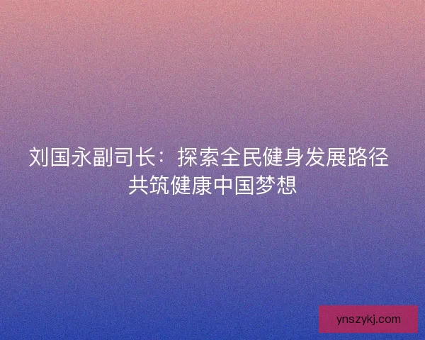 刘国永副司长：探索全民健身发展路径 共筑健康中国梦想