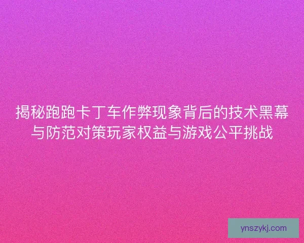 揭秘跑跑卡丁车作弊现象背后的技术黑幕与防范对策玩家权益与游戏公平挑战