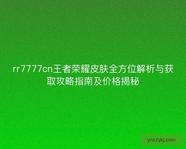 rr7777cn王者荣耀皮肤全方位解析与获取攻略指南及价格揭秘