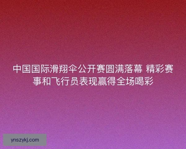中国国际滑翔伞公开赛圆满落幕 精彩赛事和飞行员表现赢得全场喝彩