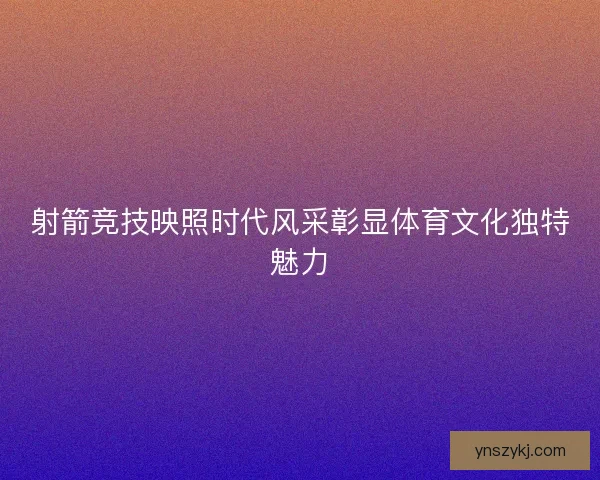 射箭竞技映照时代风采彰显体育文化独特魅力