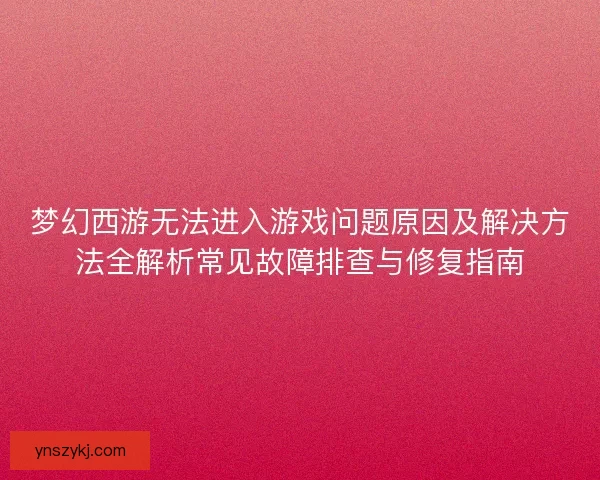 梦幻西游无法进入游戏问题原因及解决方法全解析常见故障排查与修复指南