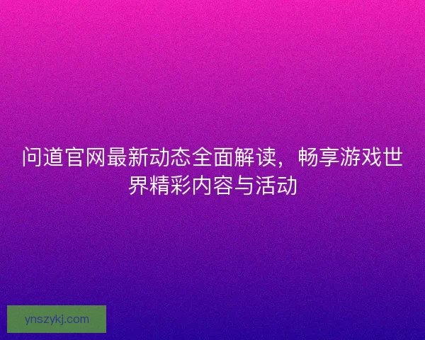 问道官网最新动态全面解读，畅享游戏世界精彩内容与活动