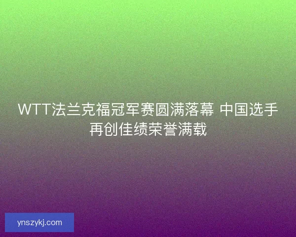 WTT法兰克福冠军赛圆满落幕 中国选手再创佳绩荣誉满载