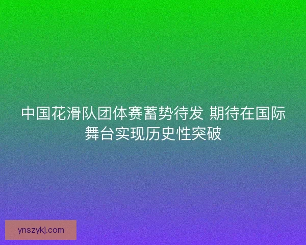 中国花滑队团体赛蓄势待发 期待在国际舞台实现历史性突破