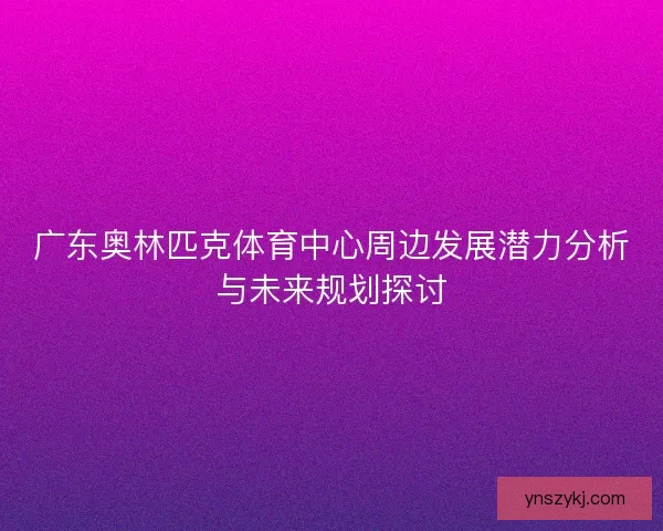 广东奥林匹克体育中心周边发展潜力分析与未来规划探讨