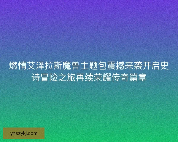 燃情艾泽拉斯魔兽主题包震撼来袭开启史诗冒险之旅再续荣耀传奇篇章