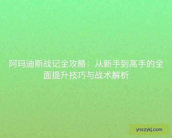 阿玛迪斯战记全攻略：从新手到高手的全面提升技巧与战术解析