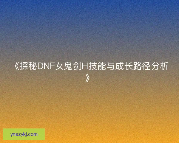 《探秘DNF女鬼剑H技能与成长路径分析》