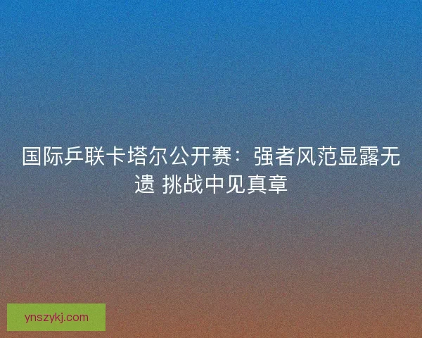 国际乒联卡塔尔公开赛：强者风范显露无遗 挑战中见真章