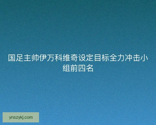 国足主帅伊万科维奇设定目标全力冲击小组前四名
