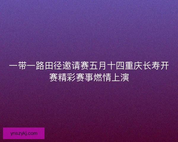 一带一路田径邀请赛五月十四重庆长寿开赛精彩赛事燃情上演