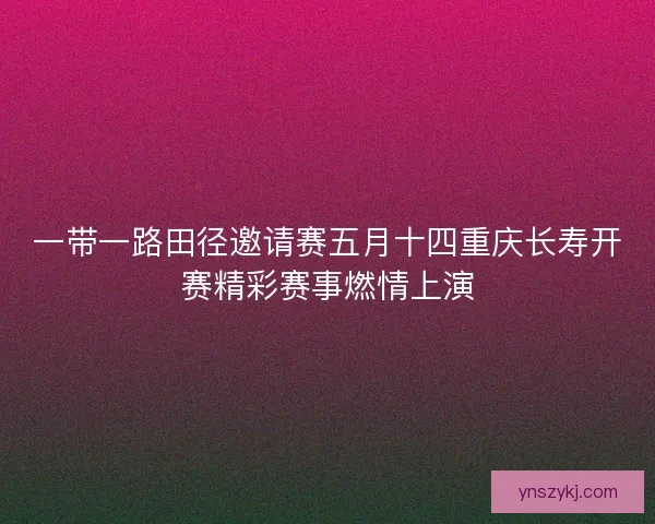 一带一路田径邀请赛五月十四重庆长寿开赛精彩赛事燃情上演
