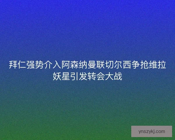 拜仁强势介入阿森纳曼联切尔西争抢维拉妖星引发转会大战